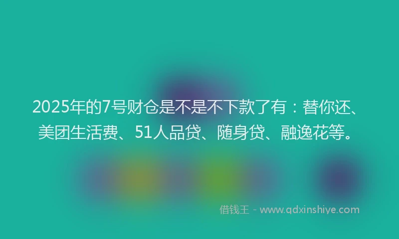 2025年的7号财仓是不是不下款了有：替你还、美团生活费、51人品贷、随身贷、融逸花等。