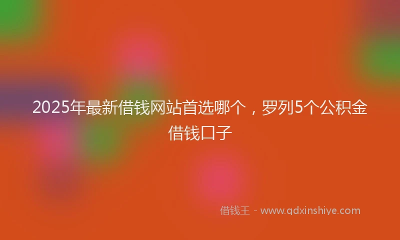 2025年最新借钱网站首选哪个，罗列5个公积金借钱口子