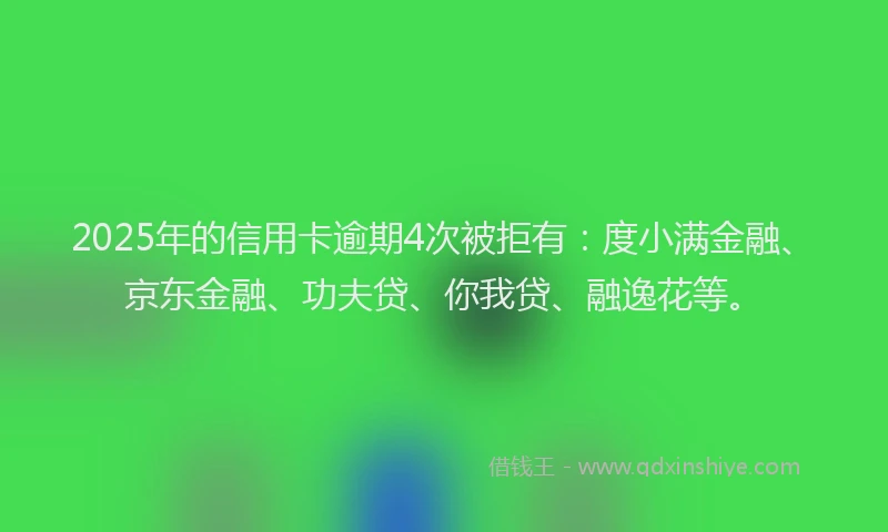2025年的信用卡逾期4次被拒有：度小满金融、京东金融、功夫贷、你我贷、融逸花等。