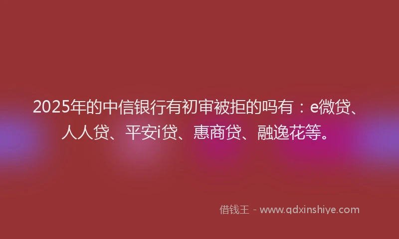 2025年的中信银行有初审被拒的吗有：e微贷、人人贷、平安i贷、惠商贷、融逸花等。