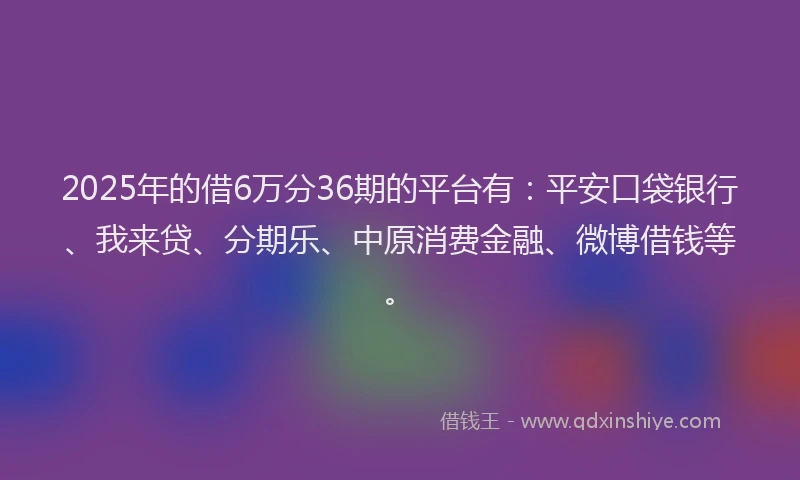 2025年的借6万分36期的平台有：平安口袋银行、我来贷、分期乐、中原消费金融、微博借钱等。