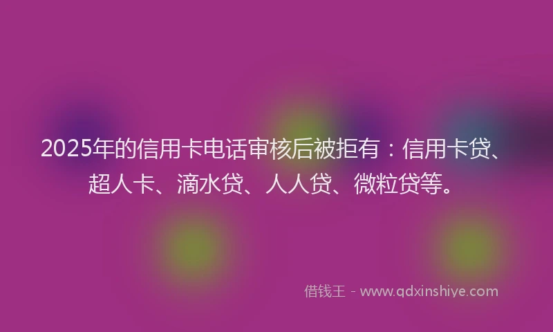 2025年的信用卡电话审核后被拒有：信用卡贷、超人卡、滴水贷、人人贷、微粒贷等。