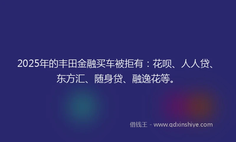 2025年的丰田金融买车被拒有：花呗、人人贷、东方汇、随身贷、融逸花等。