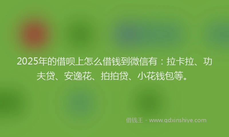 2025年的借呗上怎么借钱到微信有：拉卡拉、功夫贷、安逸花、拍拍贷、小花钱包等。