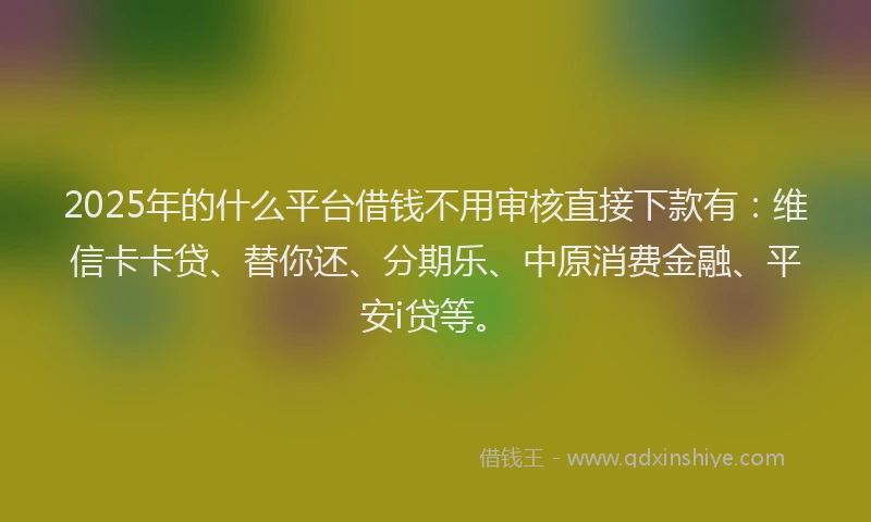 2025年的什么平台借钱不用审核直接下款有：维信卡卡贷、替你还、分期乐、中原消费金融、平安i贷等。