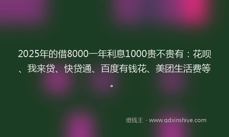 2025年的借8000一年利息1000贵不贵有：花呗、我来贷、快贷通、百度有钱花、美团生活费等。