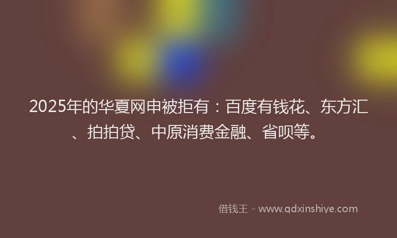 2025年的华夏网申被拒有：百度有钱花、东方汇、拍拍贷、中原消费金融、省呗等。