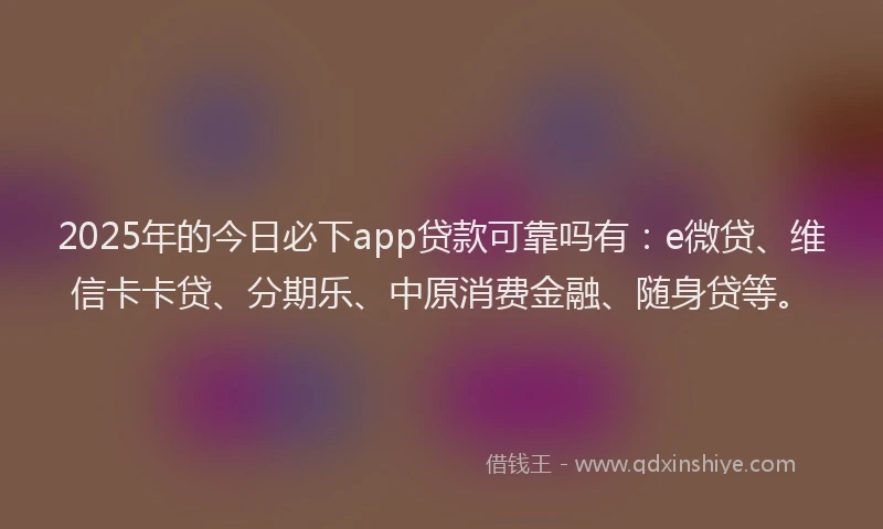 2025年的今日必下app贷款可靠吗有：e微贷、维信卡卡贷、分期乐、中原消费金融、随身贷等。