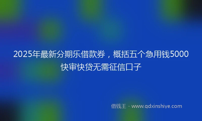2025年最新分期乐借款券，概括五个急用钱5000快审快贷无需征信口子