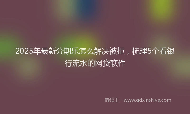 2025年最新分期乐怎么解决被拒，梳理5个看银行流水的网贷软件