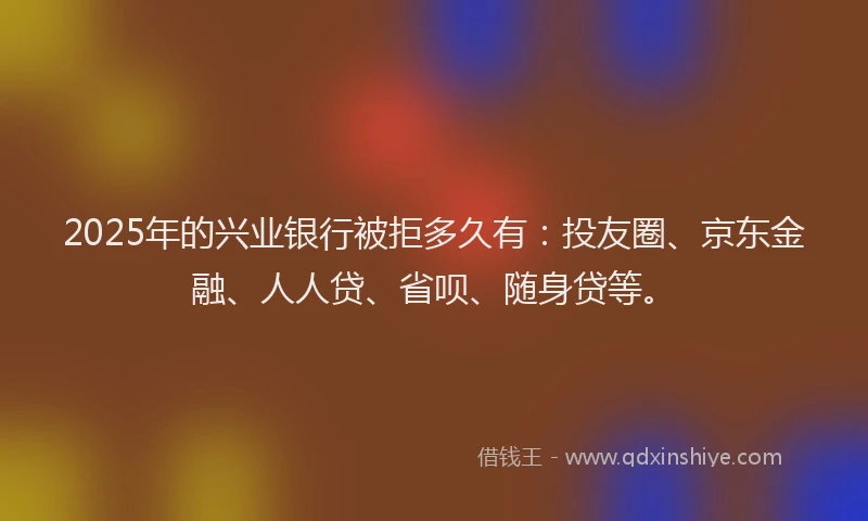 2025年的兴业银行被拒多久有：投友圈、京东金融、人人贷、省呗、随身贷等。