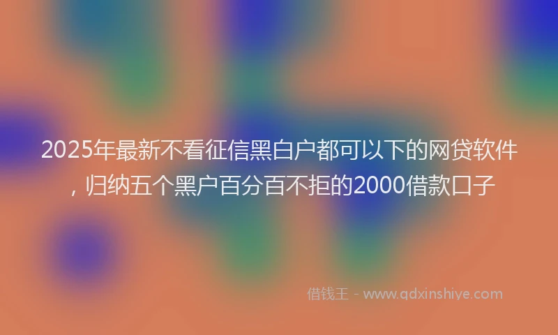 2025年最新不看征信黑白户都可以下的网贷软件，归纳五个黑户百分百不拒的2000借款口子