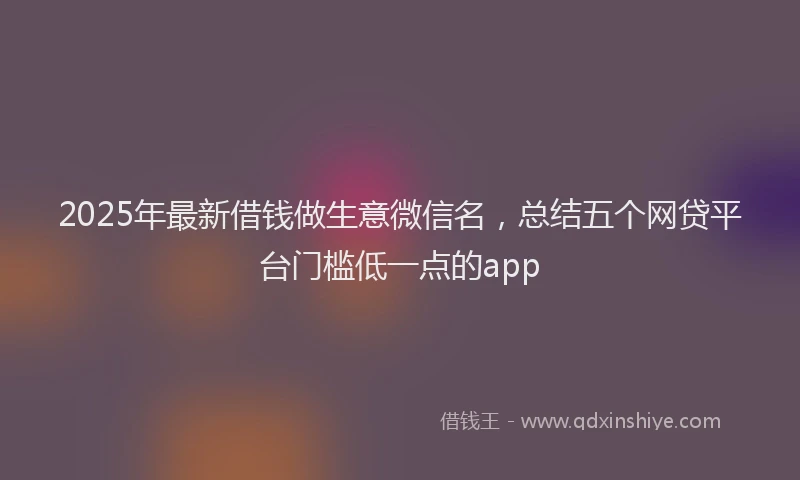 2025年最新借钱做生意微信名，总结五个网贷平台门槛低一点的app