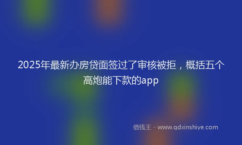 2025年最新办房贷面签过了审核被拒，概括五个高炮能下款的app