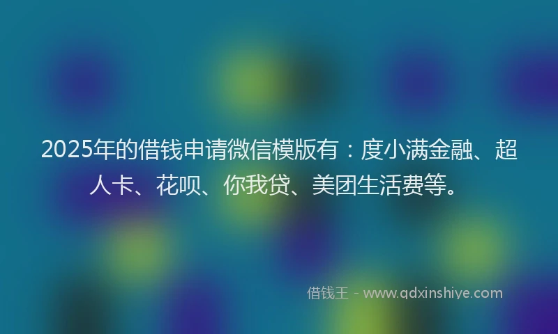 2025年的借钱申请微信模版有：度小满金融、超人卡、花呗、你我贷、美团生活费等。