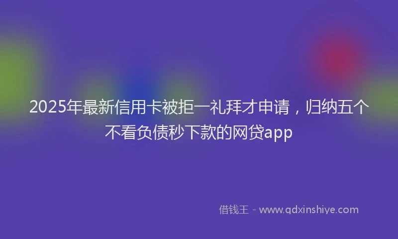 2025年最新信用卡被拒一礼拜才申请，归纳五个不看负债秒下款的网贷app