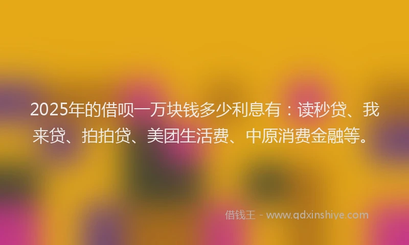 2025年的借呗一万块钱多少利息有：读秒贷、我来贷、拍拍贷、美团生活费、中原消费金融等。