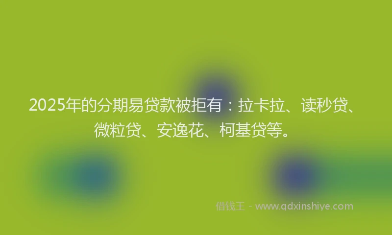 2025年的分期易贷款被拒有：拉卡拉、读秒贷、微粒贷、安逸花、柯基贷等。