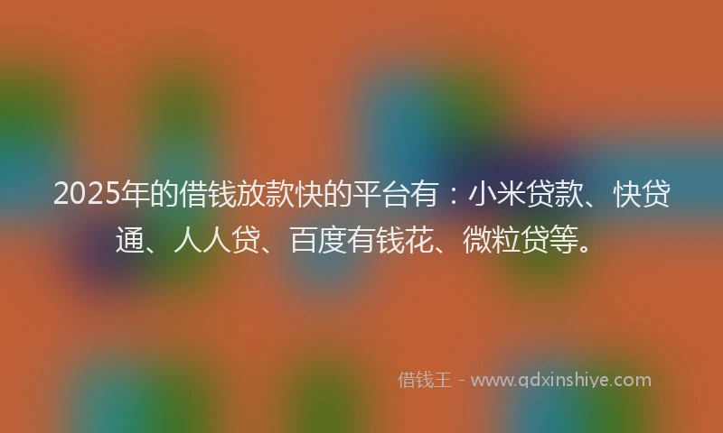 2025年的借钱放款快的平台有：小米贷款、快贷通、人人贷、百度有钱花、微粒贷等。