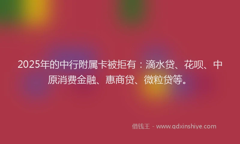 2025年的中行附属卡被拒有：滴水贷、花呗、中原消费金融、惠商贷、微粒贷等。