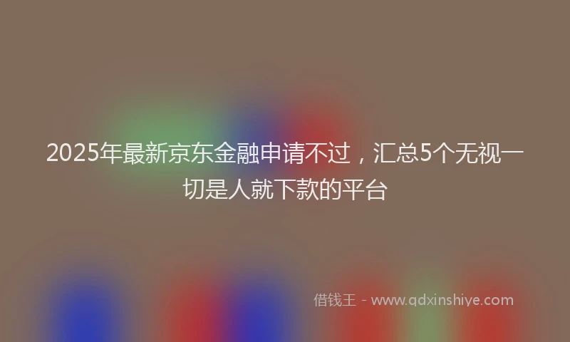 2025年最新京东金融申请不过，汇总5个无视一切是人就下款的平台