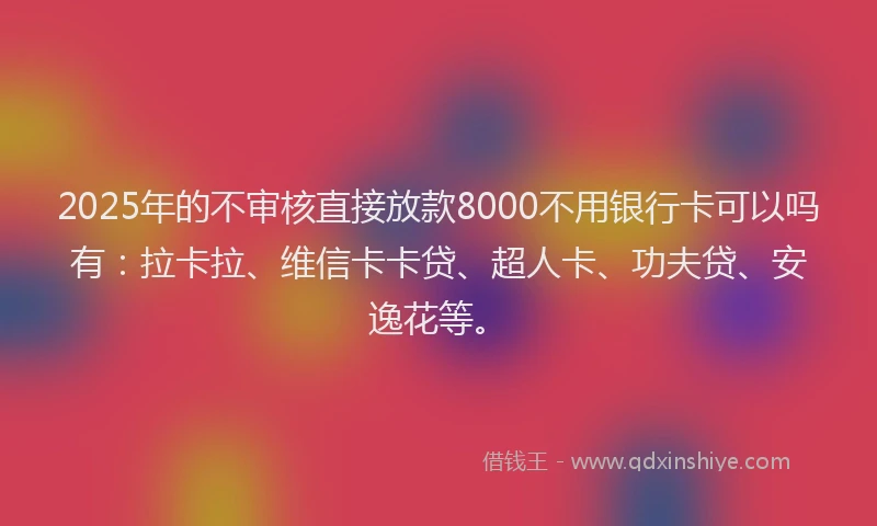 2025年的不审核直接放款8000不用银行卡可以吗有：拉卡拉、维信卡卡贷、超人卡、功夫贷、安逸花等。