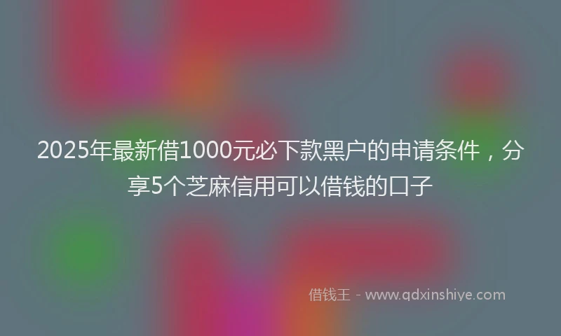 2025年最新借1000元必下款黑户的申请条件，分享5个芝麻信用可以借钱的口子