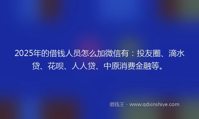 2025年的借钱人员怎么加微信有：投友圈、滴水贷、花呗、人人贷、中原消费金融等。