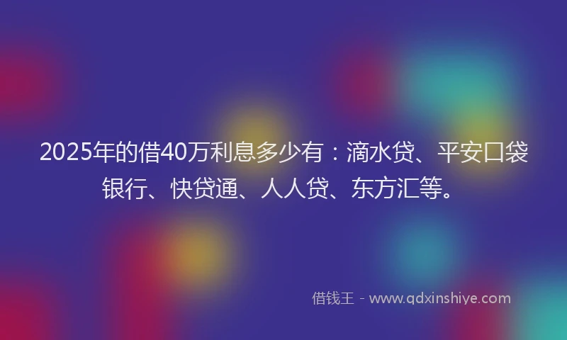 2025年的借40万利息多少有：滴水贷、平安口袋银行、快贷通、人人贷、东方汇等。