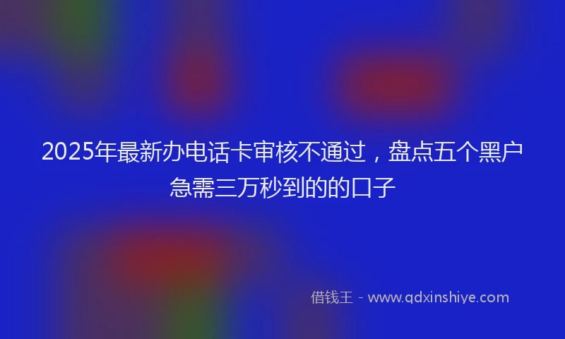 2025年最新办电话卡审核不通过，盘点五个黑户急需三万秒到的的口子