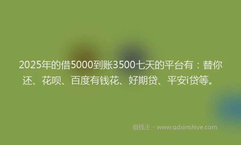 2025年的借5000到账3500七天的平台有：替你还、花呗、百度有钱花、好期贷、平安i贷等。