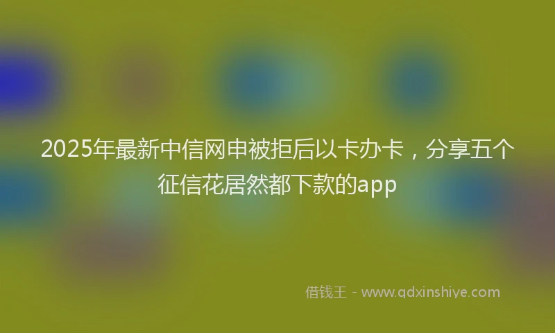 2025年最新中信网申被拒后以卡办卡，分享五个征信花居然都下款的app