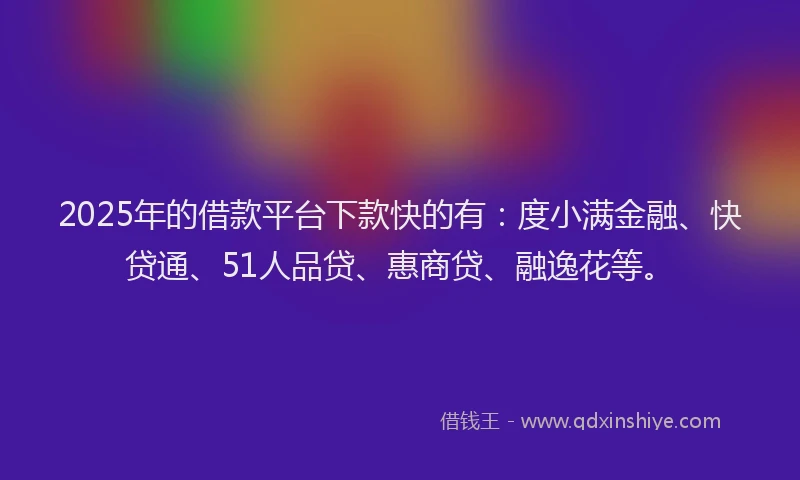 2025年的借款平台下款快的有：度小满金融、快贷通、51人品贷、惠商贷、融逸花等。