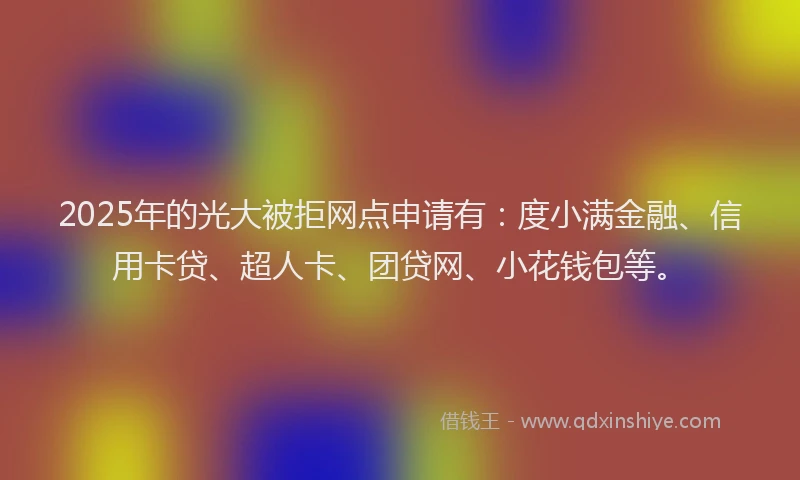 2025年的光大被拒网点申请有：度小满金融、信用卡贷、超人卡、团贷网、小花钱包等。