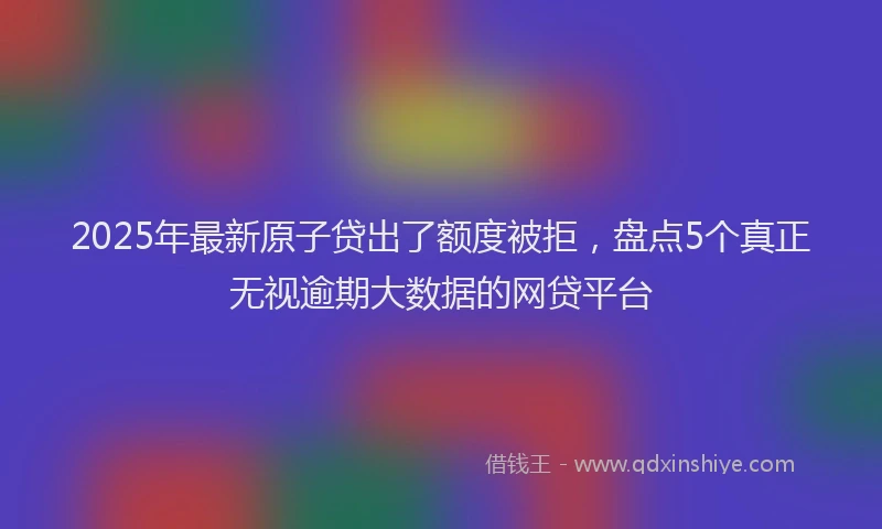 2025年最新原子贷出了额度被拒，盘点5个真正无视逾期大数据的网贷平台