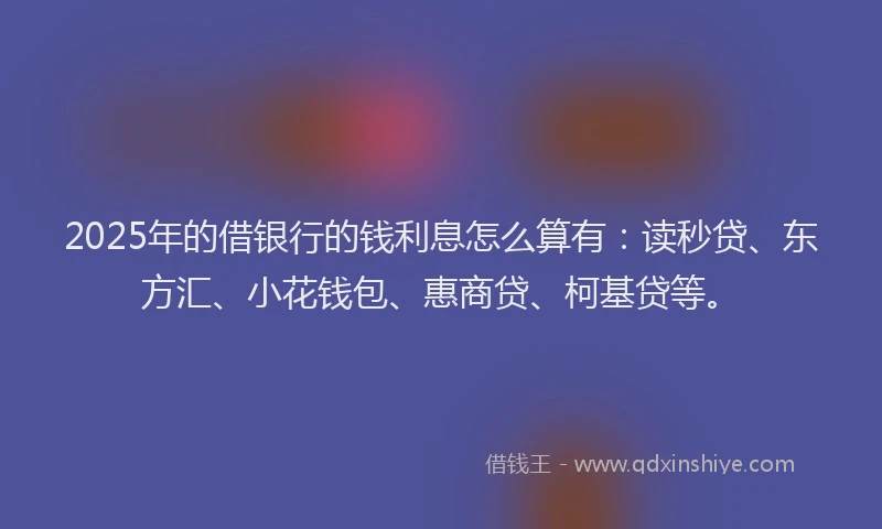 2025年的借银行的钱利息怎么算有：读秒贷、东方汇、小花钱包、惠商贷、柯基贷等。