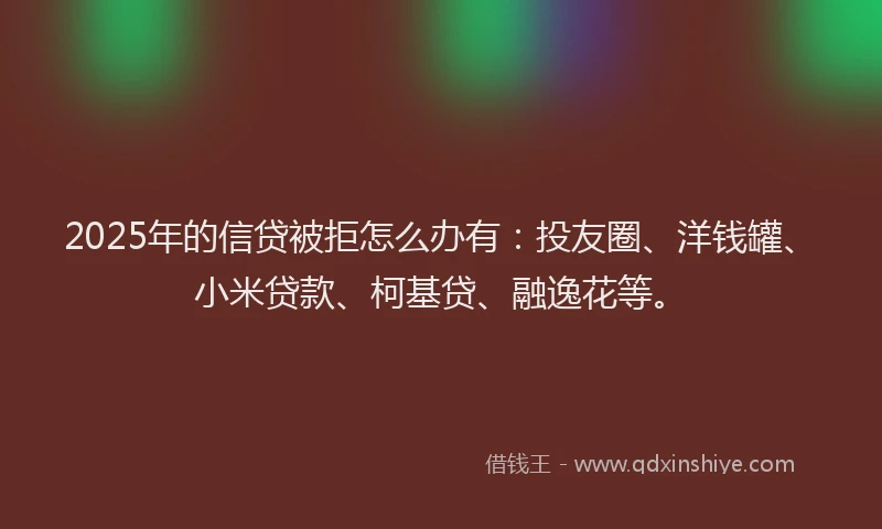 2025年的信贷被拒怎么办有：投友圈、洋钱罐、小米贷款、柯基贷、融逸花等。