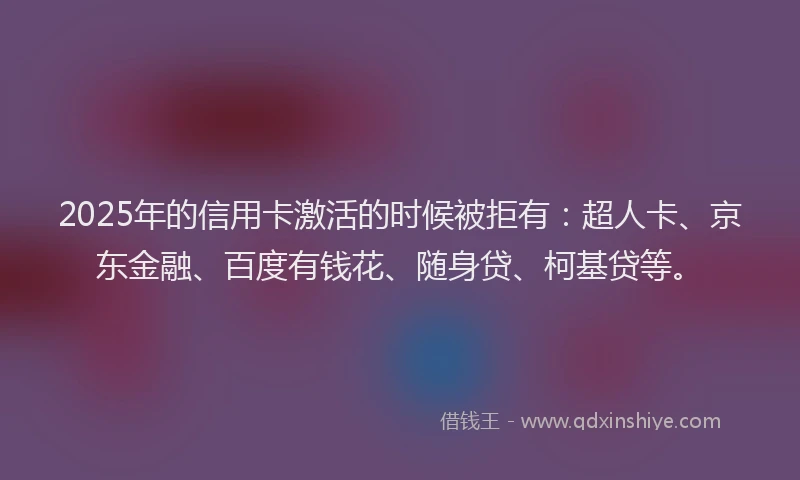 2025年的信用卡激活的时候被拒有：超人卡、京东金融、百度有钱花、随身贷、柯基贷等。