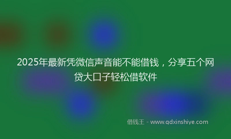 2025年最新凭微信声音能不能借钱，分享五个网贷大口子轻松借软件