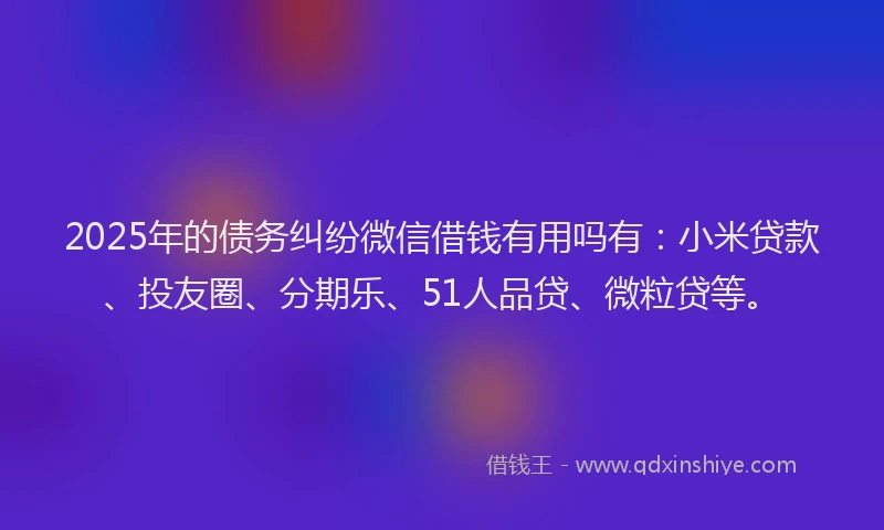 2025年的债务纠纷微信借钱有用吗有：小米贷款、投友圈、分期乐、51人品贷、微粒贷等。