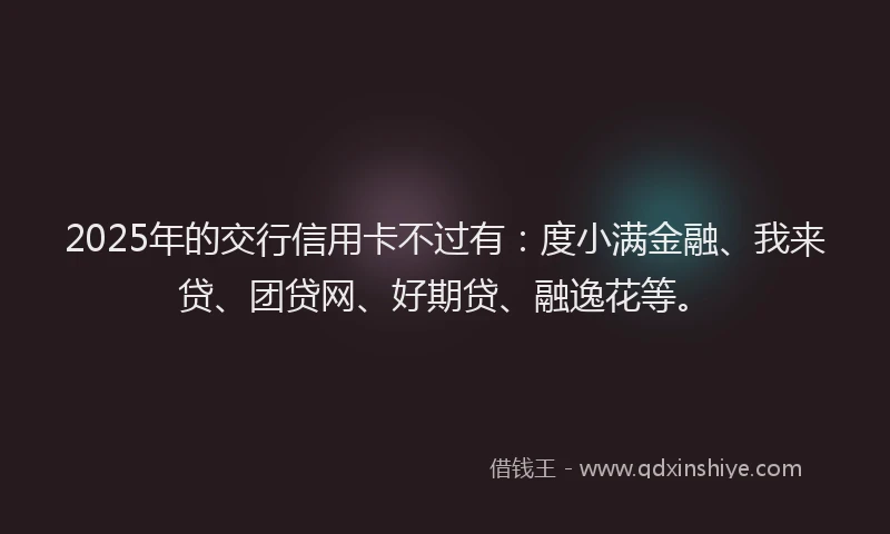 2025年的交行信用卡不过有：度小满金融、我来贷、团贷网、好期贷、融逸花等。