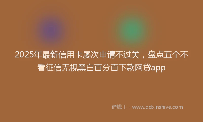 2025年最新信用卡屡次申请不过关，盘点五个不看征信无视黑白百分百下款网贷app
