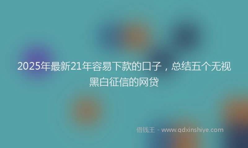 2025年最新21年容易下款的口子，总结五个无视黑白征信的网贷