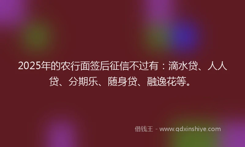 2025年的农行面签后征信不过有：滴水贷、人人贷、分期乐、随身贷、融逸花等。