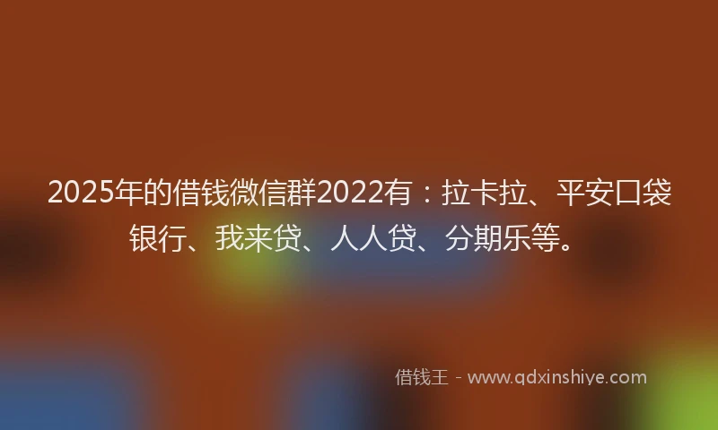 2025年的借钱微信群2022有：拉卡拉、平安口袋银行、我来贷、人人贷、分期乐等。