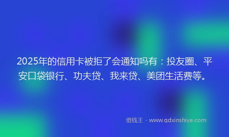 2025年的信用卡被拒了会通知吗有：投友圈、平安口袋银行、功夫贷、我来贷、美团生活费等。