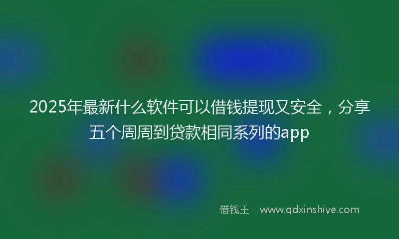 2025年最新什么软件可以借钱提现又安全，分享五个周周到贷款相同系列的app