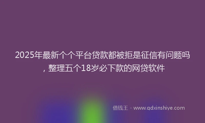 2025年最新个个平台贷款都被拒是征信有问题吗，整理五个18岁必下款的网贷软件