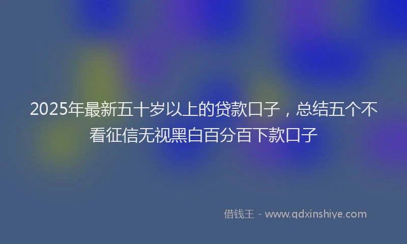 2025年最新五十岁以上的贷款口子，总结五个不看征信无视黑白百分百下款口子