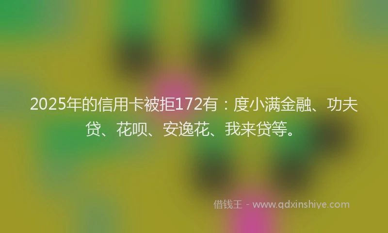 2025年的信用卡被拒172有：度小满金融、功夫贷、花呗、安逸花、我来贷等。